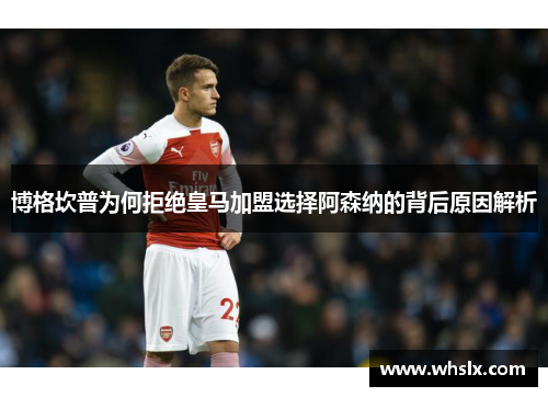 博格坎普为何拒绝皇马加盟选择阿森纳的背后原因解析