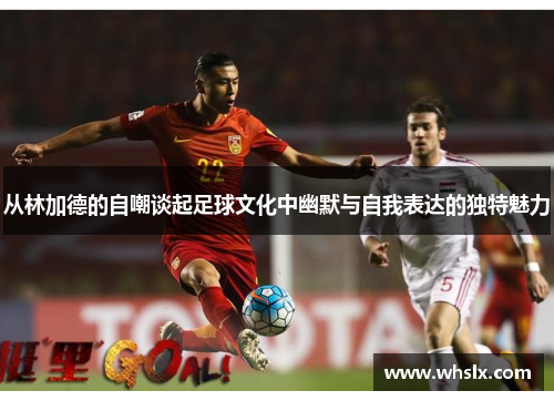 从林加德的自嘲谈起足球文化中幽默与自我表达的独特魅力 从林加德的自嘲谈起足球文化中幽默与自我表达的独特魅力